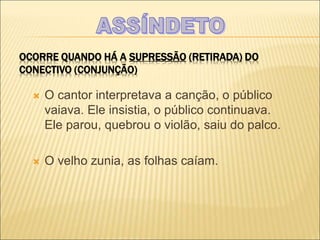 OCORRE QUANDO HÁ A SUPRESSÃO (RETIRADA) DO
CONECTIVO (CONJUNÇÃO)
 O cantor interpretava a canção, o público
vaiava. Ele insistia, o público continuava.
Ele parou, quebrou o violão, saiu do palco.
 O velho zunia, as folhas caíam.
 
