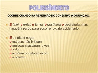 OCORRE QUANDO HÁ REPETIÇÃO DO CONECTIVO (CONJUNÇÃO).
 E falei, e gritei, e tentei, e gesticulei e pedi ajuda, mas
ninguém parou para socorrer o gato acidentado.
 E a noite é negra
e estrelas não brilham
e pessoas mascaram a voz
e a dor
e expõem o rosto ao risco
e à solidão.
 