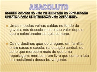 OCORRE QUANDO HÁ UMA INTERRUPÇÃO DA CONSTRUÇÃO
SINTÁTICA PARA SE INTRODUZIR UMA OUTRA IDÉIA.
 Umas moedas velhas caídas no fundo da
gaveta, nós descobrimos o seu valor depois
que o colecionador as quis comprar.
 Os nordestinos quando chegam, em família,
entre sacos e sacola, na estação central, eu
acho que merecem mais do que uma
reportagem: merecem um livro que conte a luta
e a resistência dessa brava gente.
 