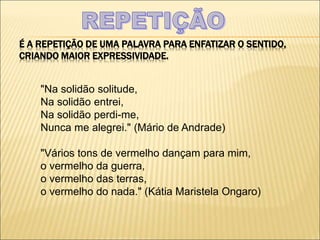 É A REPETIÇÃO DE UMA PALAVRA PARA ENFATIZAR O SENTIDO,
CRIANDO MAIOR EXPRESSIVIDADE.
"Na solidão solitude,
Na solidão entrei,
Na solidão perdi-me,
Nunca me alegrei." (Mário de Andrade)
"Vários tons de vermelho dançam para mim,
o vermelho da guerra,
o vermelho das terras,
o vermelho do nada." (Kátia Maristela Ongaro)
 