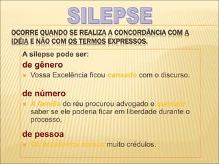 OCORRE QUANDO SE REALIZA A CONCORDÂNCIA COM A
IDÉIA E NÃO COM OS TERMOS EXPRESSOS.
A silepse pode ser:
de gênero
 Vossa Excelência ficou cansado com o discurso.
de número
 A família do réu procurou advogado e queriam
saber se ele poderia ficar em liberdade durante o
processo.
de pessoa
 Os brasileiros somos muito crédulos.
 