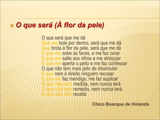  O que será (À flor da pele)
O que será que me dá
Que me bole por dentro, será que me dá
Que brota à flor da pele, será que me dá
E que me sobe às faces, e me faz corar
E que me salta aos olhos a me atraiçoar
E que me aperta o peito e me faz confessar
O que não tem mais jeito de dissimular
E que nem é direito ninguém recusar
E que me faz mendigo, me faz suplicar
O que não tem medida, nem nunca terá
O que não tem remédio, nem nunca terá
O que não tem receita
Chico Buarque de Holanda
 