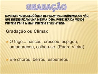 CONSISTE NUMA SEQÜÊNCIA DE PALAVRAS, SINÔNIMAS OU NÃO,
QUE INTENSIFICAM UMA MESMA IDÉIA. PODE SER DA MENOS
INTENSA PARA A MAIS INTENSA E VICE-VERSA.
Gradação ou Clímax
 O trigo... nasceu, cresceu, espigou,
amadureceu, colheu-se. (Padre Vieira)
 Ele chorou, berrou, esperneou.
 