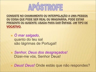 CONSISTE NO CHAMAMENTO OU INTERPELAÇÃO A UMA PESSOA
OU COISA QUE PODE SER REAL OU IMAGINÁRIA, PODE ESTAR
PRESENTE OU AUSENTE; USADA PARA DAR ÊNFASE. UM TIPO DE
VOCATIVO.
 Ó mar salgado,
quanto do teu sal
são lágrimas de Portugal!
 Senhor, Deus dos desgraçados!
Dizei-me vós, Senhor Deus!
 Deus! Deus! Onde estás que não respondes?
 