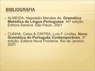 BIBLIOGRAFIA
 ALMEIDA, Napoleão Mendes de. Gramática
Metódica da Língua Portuguesa. 44ª edição.
Editora Saraiva. São Paulo. 2001
 CUNHA, Celso & CINTRA, Luís F. Lindley. Nova
Gramática do Português Contemporâneo. 3ª
edição. Editora Nova Fronteira. Rio de Janeiro.
2001
 