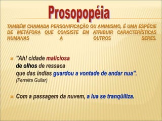 TAMBÉM CHAMADA PERSONIFICAÇÃO OU ANIMISMO, É UMA ESPÉCIE
DE METÁFORA QUE CONSISTE EM ATRIBUIR CARACTERÍSTICAS
HUMANAS A OUTROS SERES.
 "Ah! cidade maliciosa
de olhos de ressaca
que das índias guardou a vontade de andar nua".
(Ferreira Gullar)
 Com a passagem da nuvem, a lua se tranqüiliza.
 