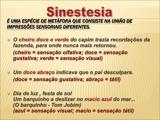 É UMA ESPÉCIE DE METÁFORA QUE CONSISTE NA UNIÃO DE
IMPRESSÕES SENSORIAIS DIFERENTES.
 O cheiro doce e verde do capim trazia recordações da
fazenda, para onde nunca mais retornou.
(cheiro = sensação olfativa; doce = sensação
gustativa; verde = sensação visual)
 Um doce abraço indicava que o pai desculpara.
(doce = sensação gustativa; abraço = tátil)
 Dia de luz , festa de sol
Um barquinho a deslizar no macio azul do mar...
(O barquinho - Tom Jobim)
(azul = sensação visual; macio = sensação tátil)
 