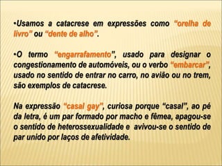 •Usamos a catacrese em expressões como “orelha de
livro” ou “dente de alho”.
•O termo “engarrafamento”, usado para designar o
congestionamento de automóveis, ou o verbo “embarcar”,
usado no sentido de entrar no carro, no avião ou no trem,
são exemplos de catacrese.
Na expressão “casal gay”, curiosa porque “casal”, ao pé
da letra, é um par formado por macho e fêmea, apagou-se
o sentido de heterossexualidade e avivou-se o sentido de
par unido por laços de afetividade.
 