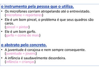 o instrumento pela pessoa que o utiliza.
• Os microfones corriam atropelando até o entrevistado.
(microfone = repórteres)
• Ele é um bom pincel, o problema é que seus quadros são
caros.
(pincel = pintor)
• Ele é um bom garfo.
(garfo = come de mais)
o abstrato pelo concreto.
• A juventude é corajosa e nem sempre consequente.
(juventude = jovens)
• A infância é saudavelmente desordeira.
(infância = crianças)
 