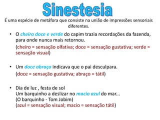 É uma espécie de metáfora que consiste na união de impressões sensoriais
diferentes.
• O cheiro doce e verde do capim trazia recordações da fazenda,
para onde nunca mais retornou.
(cheiro = sensação olfativa; doce = sensação gustativa; verde =
sensação visual)
• Um doce abraço indicava que o pai desculpara.
(doce = sensação gustativa; abraço = tátil)
• Dia de luz , festa de sol
Um barquinho a deslizar no macio azul do mar...
(O barquinho - Tom Jobim)
(azul = sensação visual; macio = sensação tátil)
 