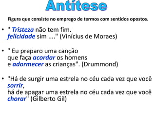 Figura que consiste no emprego de termos com sentidos opostos.
• " Tristeza não tem fim.
felicidade sim ...." (Vinícius de Moraes)
• " Eu preparo uma canção
que faça acordar os homens
e adormecer as crianças". (Drummond)
• "Há de surgir uma estrela no céu cada vez que você
sorrir,
há de apagar uma estrela no céu cada vez que você
chorar" (Gilberto Gil)
 
