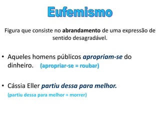Figura que consiste no abrandamento de uma expressão de
sentido desagradável.
• Aqueles homens públicos apropriam-se do
dinheiro. (apropriar-se = roubar)
• Cássia Eller partiu dessa para melhor.
(partiu dessa para melhor = morrer)
 