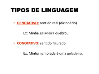 TIPOS DE LINGUAGEM
• DENOTATIVO: sentido real (dicionário)
Ex: Minha geladeira quebrou.
• CONOTATIVO: sentido figurado
Ex: Minha namorada é uma geladeira.
 