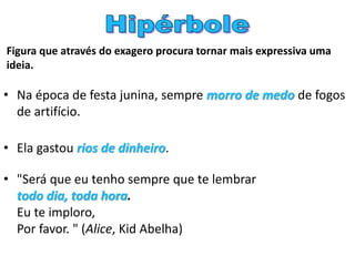 Figura que através do exagero procura tornar mais expressiva uma
ideia.
• Na época de festa junina, sempre morro de medo de fogos
de artifício.
• Ela gastou rios de dinheiro.
• "Será que eu tenho sempre que te lembrar
todo dia, toda hora.
Eu te imploro,
Por favor. " (Alice, Kid Abelha)
 