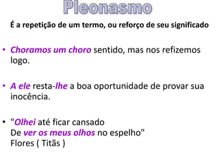 É a repetição de um termo, ou reforço de seu significado
• Choramos um choro sentido, mas nos refizemos
logo.
• A ele resta-lhe a boa oportunidade de provar sua
inocência.
• "Olhei até ficar cansado
De ver os meus olhos no espelho"
Flores ( Titãs )
 