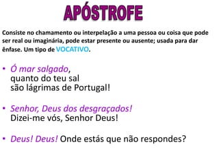 Consiste no chamamento ou interpelação a uma pessoa ou coisa que pode
ser real ou imaginária, pode estar presente ou ausente; usada para dar
ênfase. Um tipo de VOCATIVO.
• Ó mar salgado,
quanto do teu sal
são lágrimas de Portugal!
• Senhor, Deus dos desgraçados!
Dizei-me vós, Senhor Deus!
• Deus! Deus! Onde estás que não respondes?
 