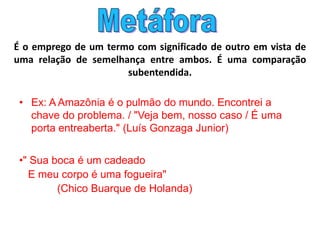 É o emprego de um termo com significado de outro em vista de
uma relação de semelhança entre ambos. É uma comparação
subentendida.
• Ex: A Amazônia é o pulmão do mundo. Encontrei a
chave do problema. / "Veja bem, nosso caso / É uma
porta entreaberta." (Luís Gonzaga Junior)
•" Sua boca é um cadeado
E meu corpo é uma fogueira"
(Chico Buarque de Holanda)
 