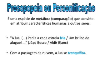 É uma espécie de metáfora (comparação) que consiste
em atribuir características humanas a outros seres.
• "A lua, (...) Pedia a cada estrela fria / Um brilho de
aluguel ..." (Jõao Bosco / Aldir Blanc)
• Com a passagem da nuvem, a lua se tranquiliza.
 