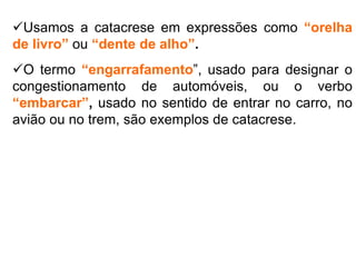 Usamos a catacrese em expressões como “orelha
de livro” ou “dente de alho”.
O termo “engarrafamento”, usado para designar o
congestionamento de automóveis, ou o verbo
“embarcar”, usado no sentido de entrar no carro, no
avião ou no trem, são exemplos de catacrese.
 