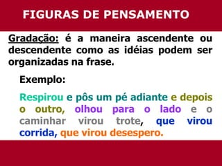 FIGURAS DE PENSAMENTO 
Gradação: é a maneira ascendente ou 
descendente como as idéias podem ser 
organizadas na frase. 
Exemplo: 
Respirou e pôs um pé adiante e depois 
o outro, olhou para o lado e o 
caminhar virou trote, que virou 
corrida, que virou desespero. 
 