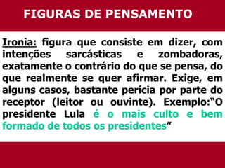 FIGURAS DE PENSAMENTO 
Ironia: figura que consiste em dizer, com 
intenções sarcásticas e zombadoras, 
exatamente o contrário do que se pensa, do 
que realmente se quer afirmar. Exige, em 
alguns casos, bastante perícia por parte do 
receptor (leitor ou ouvinte). Exemplo:“O 
presidente Lula é o mais culto e bem 
formado de todos os presidentes” 
 