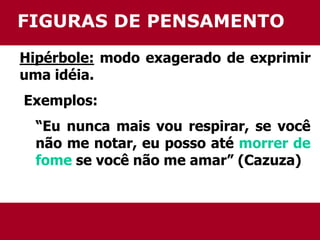FIGURAS DE PENSAMENTO 
Hipérbole: modo exagerado de exprimir 
uma idéia. 
Exemplos: 
“Eu nunca mais vou respirar, se você 
não me notar, eu posso até morrer de 
fome se você não me amar” (Cazuza) 
 