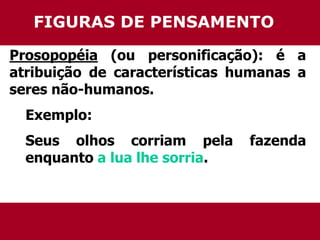 FIGURAS DE PENSAMENTO 
Prosopopéia (ou personificação): é a 
atribuição de características humanas a 
seres não-humanos. 
Exemplo: 
Seus olhos corriam pela fazenda 
enquanto a lua lhe sorria. 
 