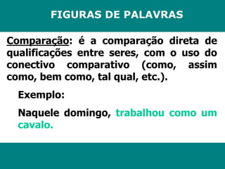 FIGURAS DE PALAVRAS 
Comparação: é a comparação direta de 
qualificações entre seres, com o uso do 
conectivo comparativo (como, assim 
como, bem como, tal qual, etc.). 
Exemplo: 
Naquele domingo, trabalhou como um 
cavalo. 
 
