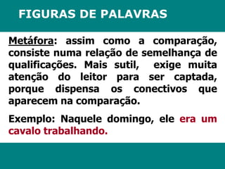 FIGURAS DE PALAVRAS 
Metáfora: assim como a comparação, 
consiste numa relação de semelhança de 
qualificações. Mais sutil, exige muita 
atenção do leitor para ser captada, 
porque dispensa os conectivos que 
aparecem na comparação. 
Exemplo: Naquele domingo, ele era um 
cavalo trabalhando. 
 