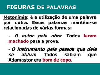 FIGURAS DE PALAVRAS 
Metonímia: é a utilização de uma palavra 
por outra. Essas palavras mantêm-se 
relacionadas de várias formas: 
- O autor pela obra: Todos leram 
machado para a prova. 
- O instrumento pela pessoa que dele 
se utiliza: Todos sabiam que 
Adamastor era bom de copo. 
 