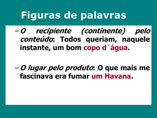 Figuras de palavras 
–O recipiente (continente) pelo 
conteúdo: Todos queriam, naquele 
instante, um bom copo d´água. 
–O lugar pelo produto: O que mais me 
fascinava era fumar um Havana. 
 