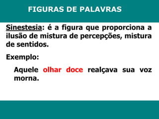 FIGURAS DE PALAVRAS 
Sinestesia: é a figura que proporciona a 
ilusão de mistura de percepções, mistura 
de sentidos. 
Exemplo: 
Aquele olhar doce realçava sua voz 
morna. 
 