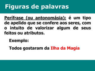 Figuras de palavras 
Perífrase (ou antonomásia): é um tipo 
de apelido que se confere aos seres, com 
o intuito de valorizar algum de seus 
feitos ou atributos. 
Exemplo: 
Todos gostaram da Ilha da Magia 
 