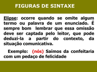 FIGURAS DE SINTAXE 
Elipse: ocorre quando se omite algum 
termo ou palavra de um enunciado. É 
sempre bom lembrar que essa omissão 
deve ser captada pelo leitor, que pode 
deduzi-la a partir do contexto, da 
situação comunicativa. 
Exemplo: (nós) Saímos da confeitaria 
com um pedaço de felicidade 
 