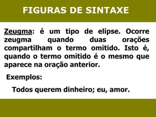 FIGURAS DE SINTAXE 
Zeugma: é um tipo de elipse. Ocorre 
zeugma quando duas orações 
compartilham o termo omitido. Isto é, 
quando o termo omitido é o mesmo que 
aparece na oração anterior. 
Exemplos: 
Todos querem dinheiro; eu, amor. 
 
