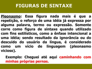 FIGURAS DE SINTAXE 
Pleonasmo: Essa figura nada mais é que a 
repetição, o reforço de uma idéia já expressa por 
alguma palavra, termo ou expressão. Somente 
corre como figura de sintaxe quando utilizado 
com fins estilísticos, como a ênfase intencional a 
uma idéia; sendo resultado da ignorância ou do 
descuido do usuário da língua, é considerado 
como um vício de linguagem (pleonasmo 
vicioso). 
Exemplo: Cheguei até aqui caminhando com 
minhas próprias pernas. 
 