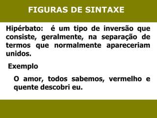 FIGURAS DE SINTAXE 
Hipérbato: é um tipo de inversão que 
consiste, geralmente, na separação de 
termos que normalmente apareceriam 
unidos. 
Exemplo 
O amor, todos sabemos, vermelho e 
quente descobri eu. 
 
