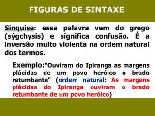 FIGURAS DE SINTAXE 
Sínquise: essa palavra vem do grego 
(sýgchysis) e significa confusão. É a 
inversão muito violenta na ordem natural 
dos termos. 
Exemplo:"Ouviram do Ipiranga as margens 
plácidas de um povo heróico o brado 
retumbante" (ordem natural: As margens 
plácidas do Ipiranga ouviram o brado 
retumbante de um povo heróico) 
 