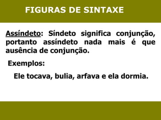 FIGURAS DE SINTAXE 
Assíndeto: Síndeto significa conjunção, 
portanto assíndeto nada mais é que 
ausência de conjunção. 
Exemplos: 
Ele tocava, bulia, arfava e ela dormia. 
 