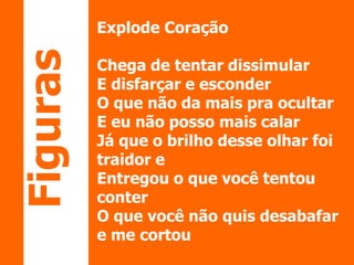 Explode Coração 
Chega de tentar dissimular 
E disfarçar e esconder 
O que não da mais pra ocultar 
E eu não posso mais calar 
Já que o brilho desse olhar foi 
traidor e 
Entregou o que você tentou 
conter 
O que você não quis desabafar 
e me cortou 
Figuras 
 