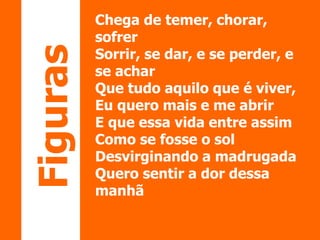 Chega de temer, chorar, 
sofrer 
Sorrir, se dar, e se perder, e 
se achar 
Que tudo aquilo que é viver, 
Eu quero mais e me abrir 
E que essa vida entre assim 
Como se fosse o sol 
Desvirginando a madrugada 
Quero sentir a dor dessa 
manhã 
Figuras 
 