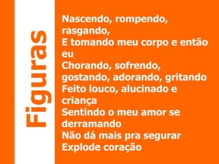 Nascendo, rompendo, 
rasgando, 
E tomando meu corpo e então 
eu 
Chorando, sofrendo, 
gostando, adorando, gritando 
Feito louco, alucinado e 
criança 
Sentindo o meu amor se 
derramando 
Não dá mais pra segurar 
Explode coração 
Figuras 
 