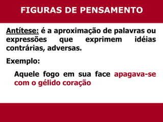 FIGURAS DE PENSAMENTO 
Antítese: é a aproximação de palavras ou 
expressões que exprimem idéias 
contrárias, adversas. 
Exemplo: 
Aquele fogo em sua face apagava-se 
com o gélido coração 
 