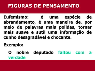 FIGURAS DE PENSAMENTO 
Eufemismo: é uma espécie de 
abrandamento, é uma maneira de, por 
meio de palavras mais polidas, tornar 
mais suave e sutil uma informação de 
cunho desagradável e chocante. 
Exemplo: 
O nobre deputado faltou com a 
verdade 
 