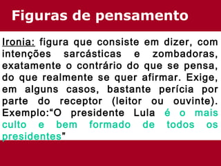 Figuras de pensamento
Ironia: figura que consiste em dizer, com
intenções sarcásticas e zombadoras,
exatamente o contrário do que se pensa,
do que realmente se quer afirmar. Exige,
em alguns casos, bastante perícia por
parte do receptor (leitor ou ouvinte).
Exemplo:“O presidente Lula é o mais
culto e bem formado de todos os
presidentes”
 