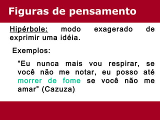 Figuras de pensamento
Hipérbole: modo exagerado de
exprimir uma idéia.
 Exemplos:
“Eu nunca mais vou respirar, se
você não me notar, eu posso até
morrer de fome se você não me
amar” (Cazuza)
 