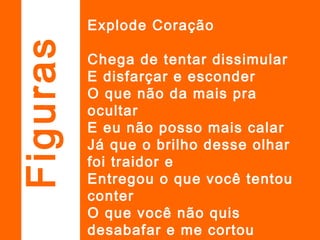 Explode Coração
Chega de tentar dissimular
E disfarçar e esconder
O que não da mais pra
ocultar
E eu não posso mais calar
Já que o brilho desse olhar
foi traidor e
Entregou o que você tentou
conter
O que você não quis
desabafar e me cortou
Figuras
 