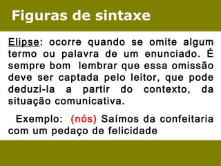 Figuras de sintaxe
Elipse: ocorre quando se omite algum
termo ou palavra de um enunciado. É
sempre bom lembrar que essa omissão
deve ser captada pelo leitor, que pode
deduzi-la a partir do contexto, da
situação comunicativa.
  Exemplo:  (nós) Saímos da confeitaria
com um pedaço de felicidade
 
