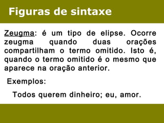Figuras de sintaxe
Zeugma: é um tipo de elipse. Ocorre
zeugma quando duas orações
compartilham o termo omitido. Isto é,
quando o termo omitido é o mesmo que
aparece na oração anterior.
 Exemplos:
Todos querem dinheiro; eu, amor.
 