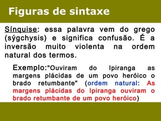 Figuras de sintaxe
Sínquise: essa palavra vem do grego
(sýgchysis) e significa confusão. É a
inversão muito violenta na ordem
natural dos termos.
Exemplo:"Ouviram do Ipiranga as
margens plácidas de um povo heróico o
brado retumbante" (ordem natural: As
margens plácidas do Ipiranga ouviram o
brado retumbante de um povo heróico)
 